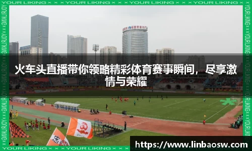 火车头直播带你领略精彩体育赛事瞬间，尽享激情与荣耀