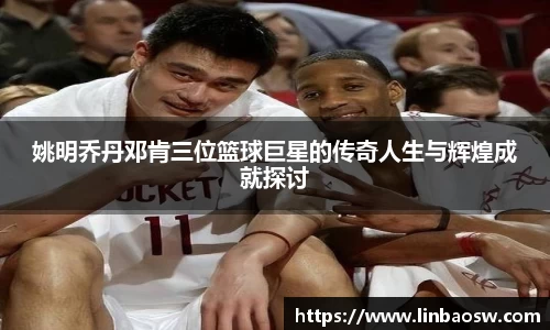 姚明乔丹邓肯三位篮球巨星的传奇人生与辉煌成就探讨