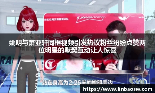 姚明与萧亚轩同框视频引发热议粉丝纷纷点赞两位明星的默契互动让人惊喜