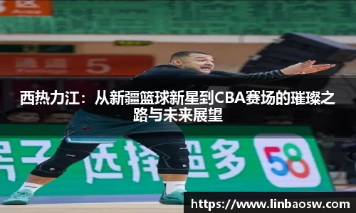 西热力江：从新疆篮球新星到CBA赛场的璀璨之路与未来展望