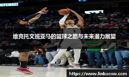 维克托文班亚马的篮球之路与未来潜力展望