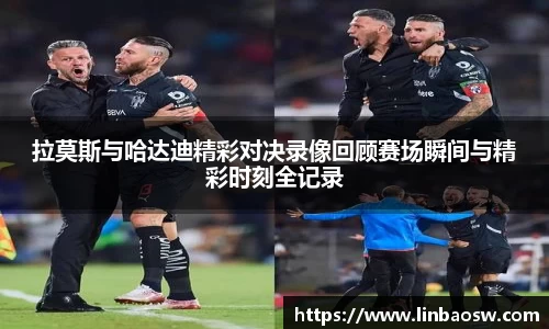 拉莫斯与哈达迪精彩对决录像回顾赛场瞬间与精彩时刻全记录