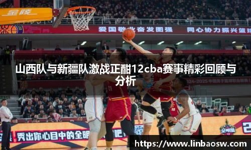 山西队与新疆队激战正酣12cba赛事精彩回顾与分析